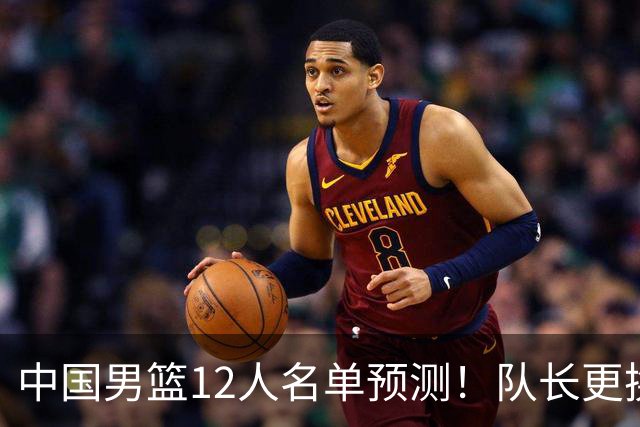 中国男篮12人名单预测！队长更换，杨瀚森王俊杰首发，赛程出炉
